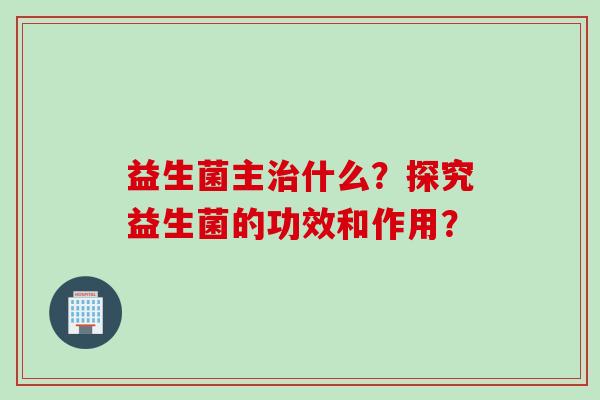 益生菌主治什么？探究益生菌的功效和作用？