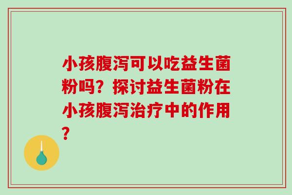 小孩腹泻可以吃益生菌粉吗？探讨益生菌粉在小孩腹泻治疗中的作用？
