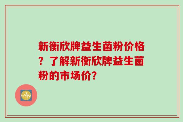 新衡欣牌益生菌粉价格？了解新衡欣牌益生菌粉的市场价？
