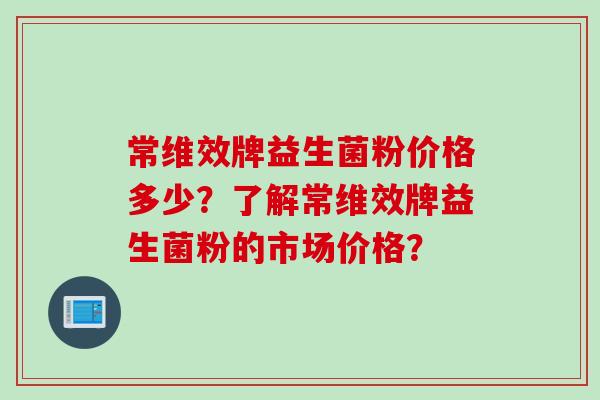 常维效牌益生菌粉价格多少？了解常维效牌益生菌粉的市场价格？