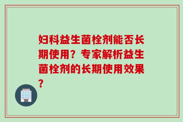 益生菌栓剂能否长期使用?专家解析益生菌栓剂的长期使用效果? 益生菌栓剂能否长期使用?专家解析益生菌栓剂的长期使用效果?