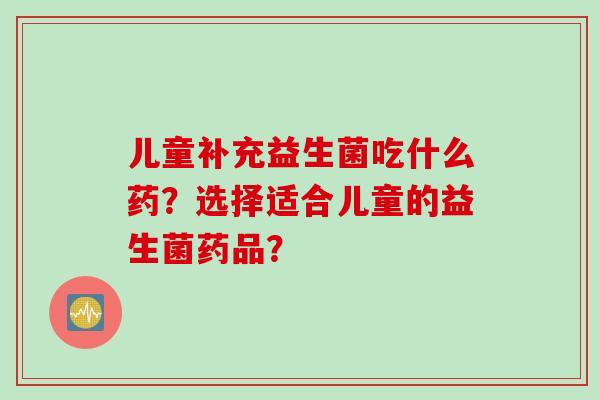 儿童补充益生菌吃什么药？选择适合儿童的益生菌药品？