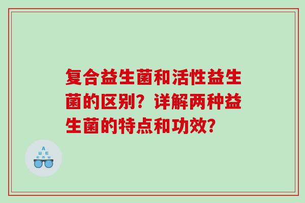 复合益生菌和活性益生菌的区别？详解两种益生菌的特点和功效？