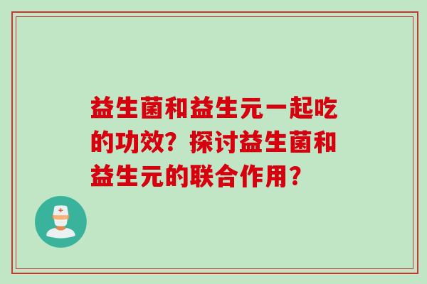 益生菌和益生元一起吃的功效？探讨益生菌和益生元的联合作用？