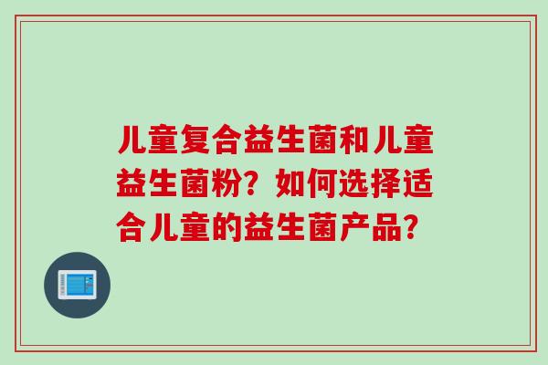 儿童复合益生菌和儿童益生菌粉?如何选择适合儿童的益生菌产品? 儿童复合益生菌和儿童益生菌粉?如何选择适合儿童的益生菌产品?