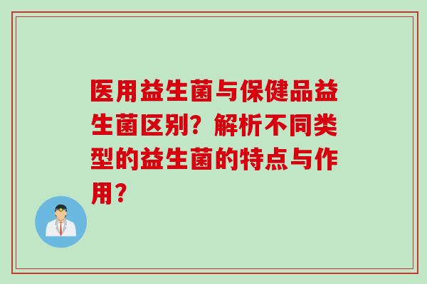 医用益生菌与保健品益生菌区别？解析不同类型的益生菌的特点与作用？