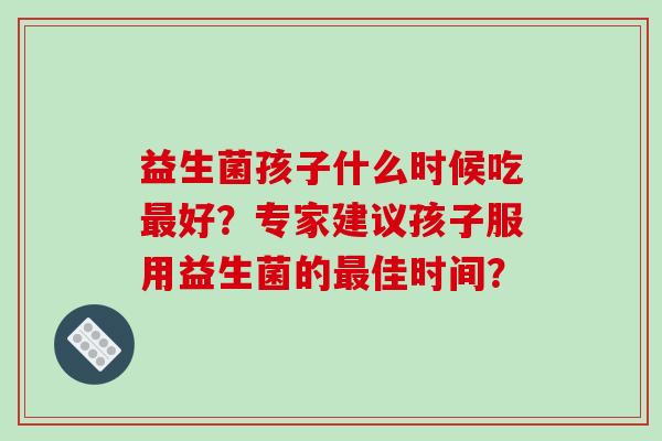 益生菌孩子什么时候吃最好？专家建议孩子服用益生菌的最佳时间？