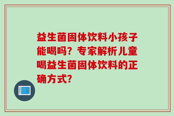 益生菌固体饮料小孩子能喝吗？专家解析儿童喝益生菌固体饮料的正确方式？