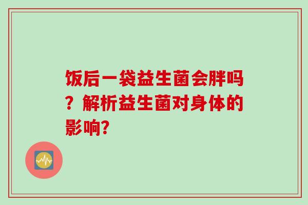 饭后一袋益生菌会胖吗?解析益生菌对身体的影响? 饭后一袋益生菌会胖吗?解析益生菌对身体的影响?