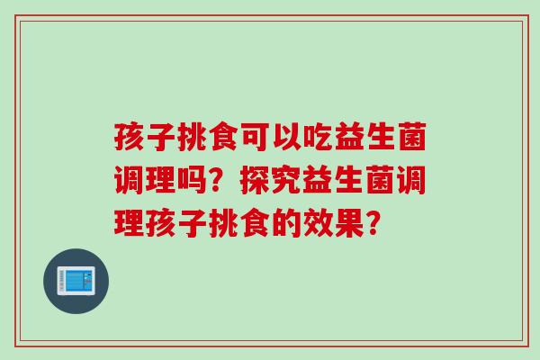 孩子挑食可以吃益生菌调理吗？探究益生菌调理孩子挑食的效果？