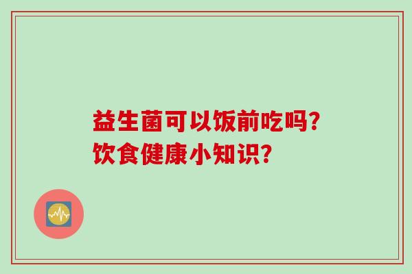 益生菌可以饭前吃吗?饮食健康小知识? 益生菌可以饭前吃吗?饮食健康小知识?