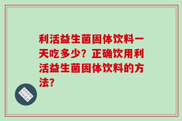 利活益生菌固体饮料一天吃多少？正确饮用利活益生菌固体饮料的方法？