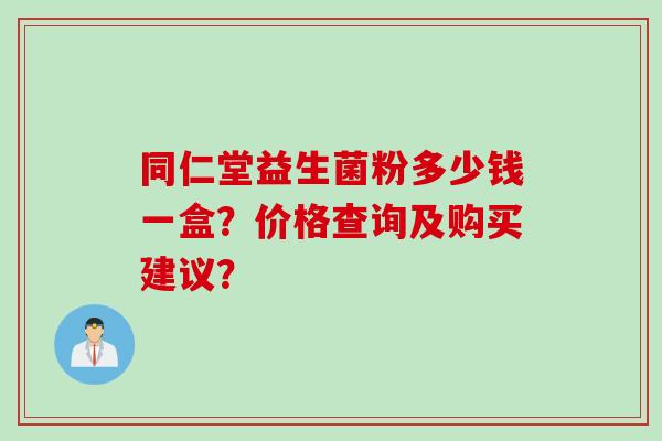 同仁堂益生菌粉多少钱一盒？价格查询及购买建议？