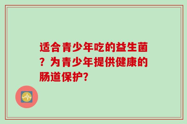 适合青少年吃的益生菌？为青少年提供健康的肠道保护？