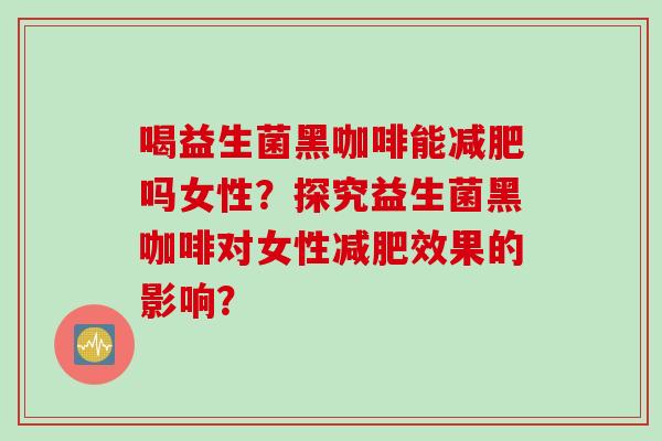 喝益生菌黑咖啡能减肥吗女性？探究益生菌黑咖啡对女性减肥效果的影响？