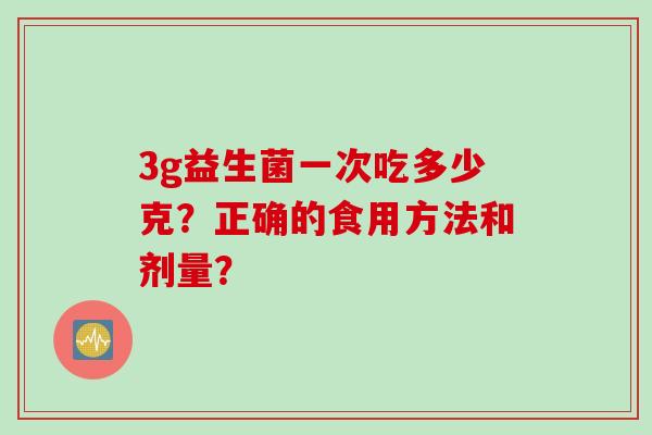3g益生菌一次吃多少克?正确的食用方法和剂量? 3g益生菌一次吃多少克?正确的食用方法和剂量?