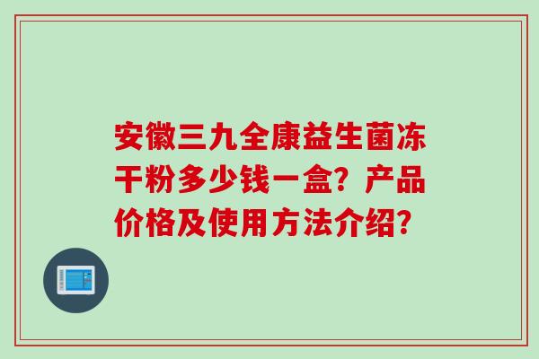 安徽三九全康益生菌冻干粉多少钱一盒?产品价格及使用方法介绍?