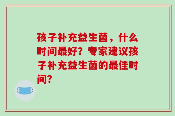 孩子补充益生菌，什么时间最好？专家建议孩子补充益生菌的最佳时间？