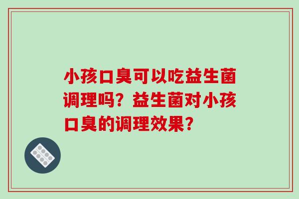 小孩口臭可以吃益生菌调理吗？益生菌对小孩口臭的调理效果？