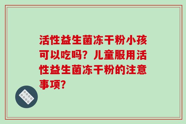 活性益生菌冻干粉小孩可以吃吗？儿童服用活性益生菌冻干粉的注意事项？