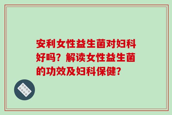安利女性益生菌对妇科好吗？解读女性益生菌的功效及妇科保健？