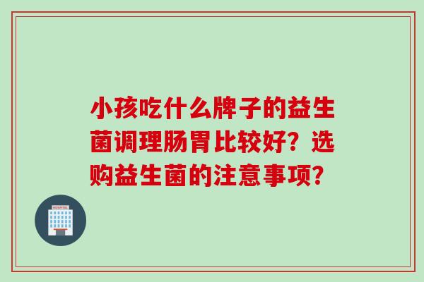 小孩吃什么牌子的益生菌调理肠胃比较好？选购益生菌的注意事项？