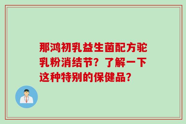那鸿初乳益生菌配方驼乳粉消结节？了解一下这种特别的保健品？