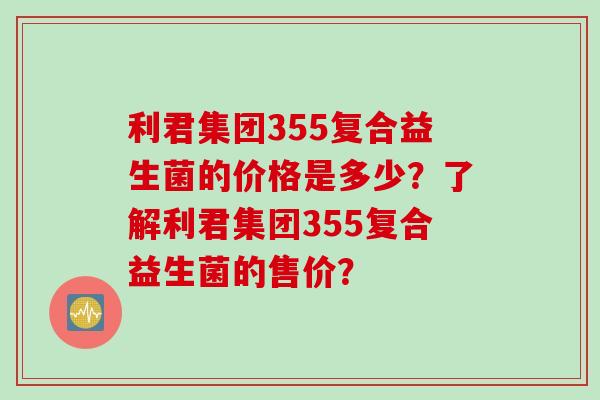 利君集团355复合益生菌的价格是多少？了解利君集团355复合益生菌的售价？