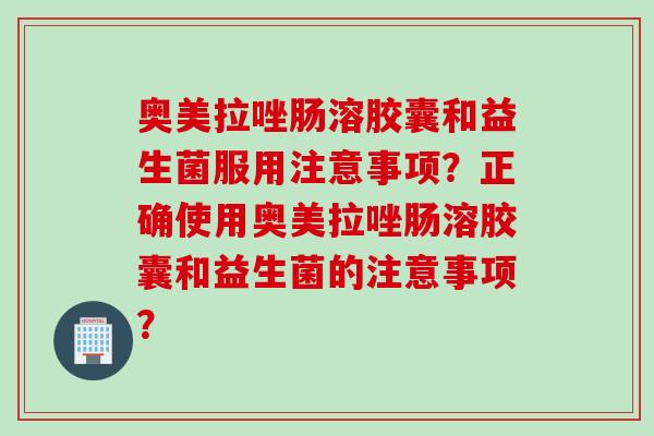 奥美拉唑肠溶胶囊和益生菌服用注意事项？正确使用奥美拉唑肠溶胶囊和益生菌的注意事项？