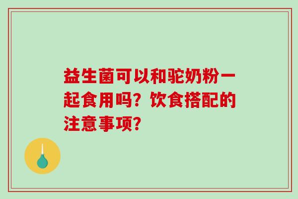 益生菌可以和驼奶粉一起食用吗？饮食搭配的注意事项？