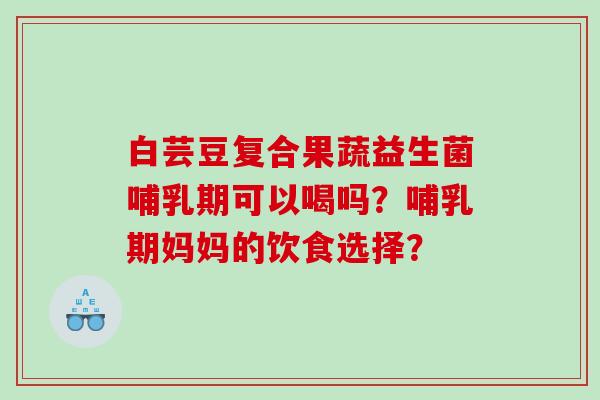 白芸豆复合果蔬益生菌哺乳期可以喝吗？哺乳期妈妈的饮食选择？