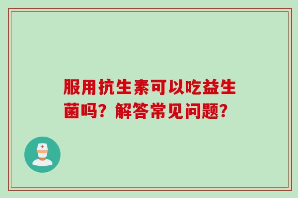 服用抗生素可以吃益生菌吗？解答常见问题？