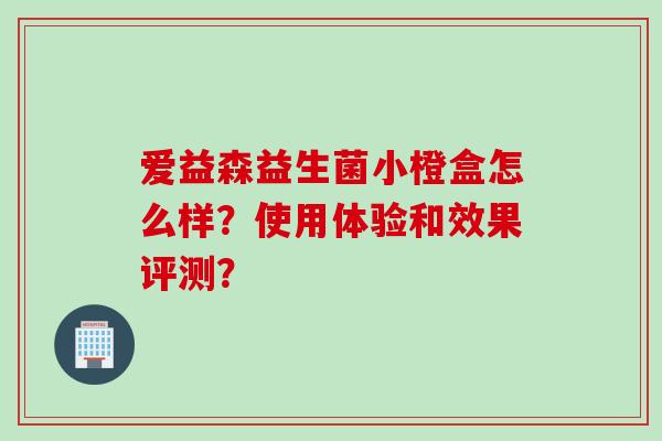 爱益森益生菌小橙盒怎么样?使用体验和效果评测? 爱益森益生菌小橙盒怎么样?使用体验和效果评测?