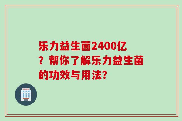 乐力益生菌2400亿？帮你了解乐力益生菌的功效与用法？