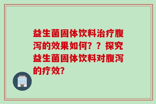 益生菌固体饮料治疗腹泻的效果如何？？探究益生菌固体饮料对腹泻的疗效？