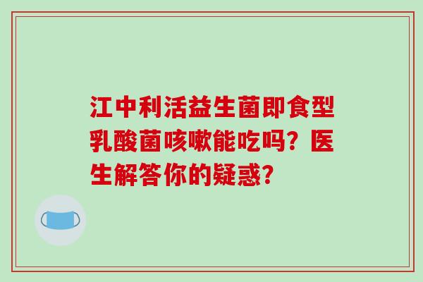 江中利活益生菌即食型乳酸菌能吃吗？医生解答你的疑惑？