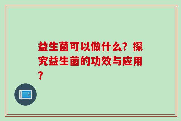 益生菌可以做什么？探究益生菌的功效与应用？