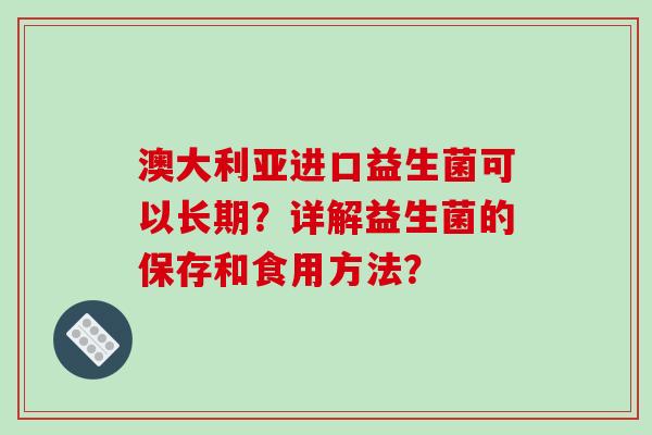 澳大利亚进口益生菌可以长期？详解益生菌的保存和食用方法？