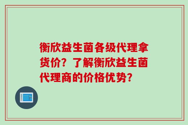 衡欣益生菌各级代理拿货价？了解衡欣益生菌代理商的价格优势？