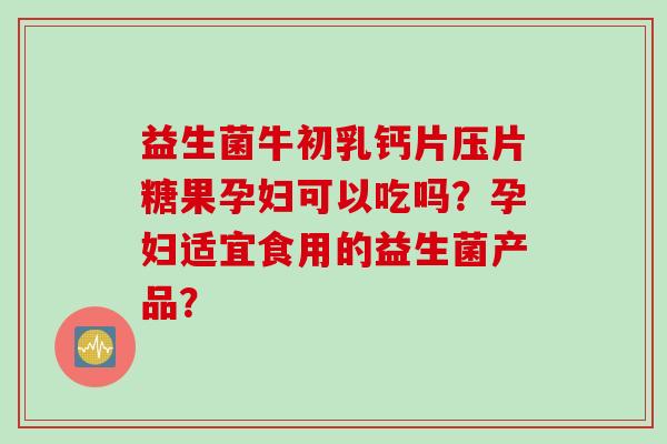 益生菌牛初乳钙片压片糖果孕妇可以吃吗？孕妇适宜食用的益生菌产品？