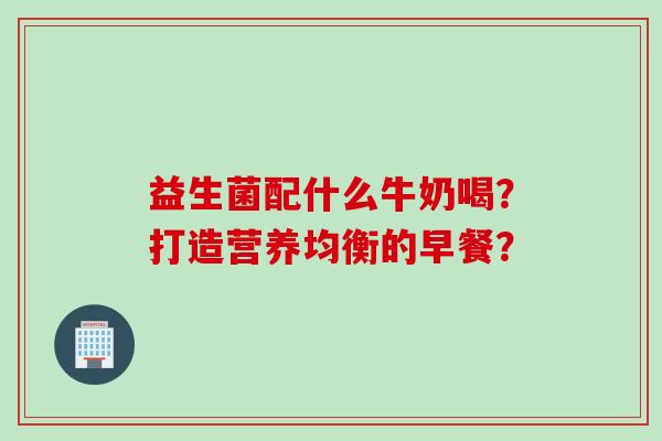 益生菌配什么牛奶喝？打造营养均衡的早餐？