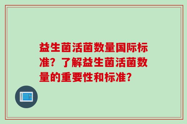 益生菌活菌数量国际标准？了解益生菌活菌数量的重要性和标准？