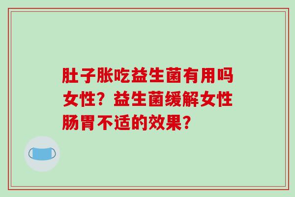 肚子胀吃益生菌有用吗女性？益生菌缓解女性肠胃不适的效果？