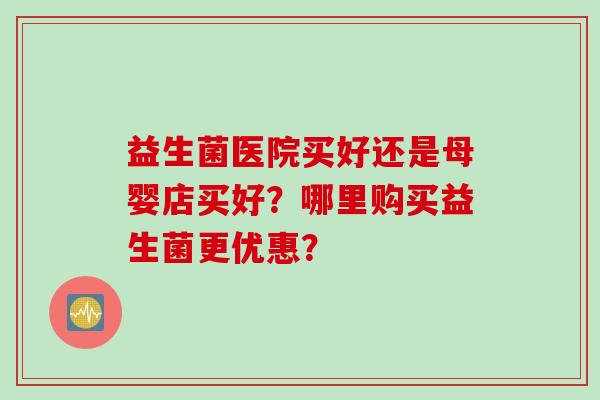益生菌医院买好还是母婴店买好？哪里购买益生菌更优惠？