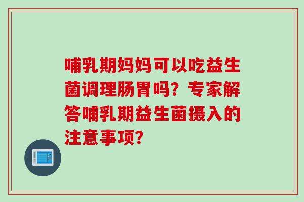 哺乳期妈妈可以吃益生菌调理肠胃吗？专家解答哺乳期益生菌摄入的注意事项？