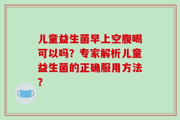 儿童益生菌早上空腹喝可以吗？专家解析儿童益生菌的正确服用方法？