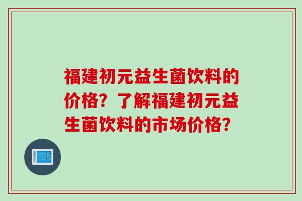 福建初元益生菌饮料的价格？了解福建初元益生菌饮料的市场价格？