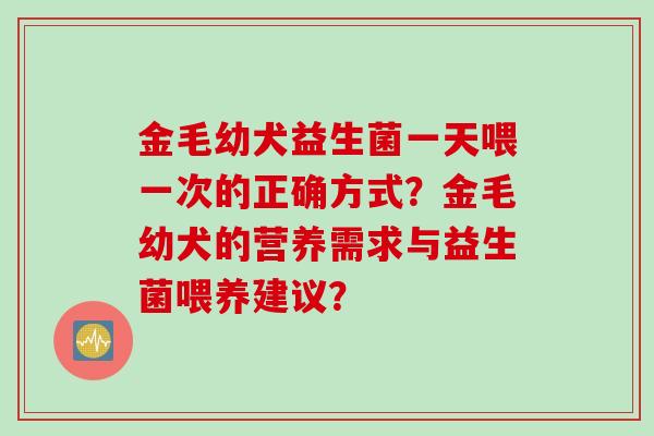 金毛幼犬益生菌一天喂一次的正确方式？金毛幼犬的营养需求与益生菌喂养建议？