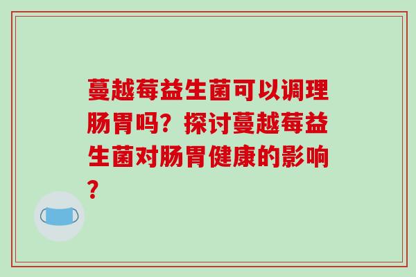 蔓越莓益生菌可以调理肠胃吗？探讨蔓越莓益生菌对肠胃健康的影响？