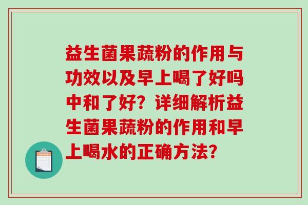 益生菌果蔬粉的作用与功效以及早上喝了好吗中和了好？详细解析益生菌果蔬粉的作用和早上喝水的正确方法？